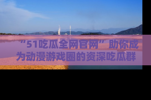 “51吃瓜全网官网”助你成为动漫游戏圈的资深吃瓜群众!