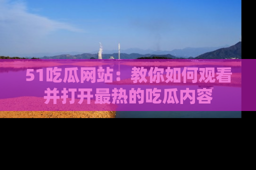 51吃瓜网站:教你如何观看并打开最热的吃瓜内容