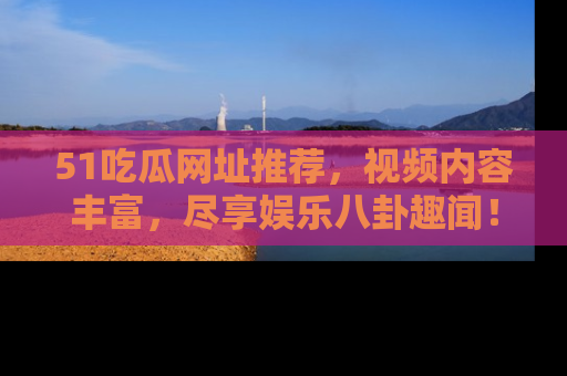 51吃瓜网址推荐,视频内容丰富,尽享娱乐八卦趣闻!