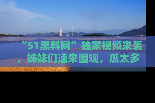 “51黑料网”独家视频来袭，姊妹们速来围观，瓜太多简直停不下来！