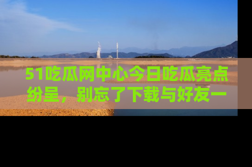 51吃瓜网中心今日吃瓜亮点纷呈,别忘了下载与好友一同分享!