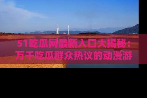 51吃瓜网最新入口大揭秘:万千吃瓜群众热议的动漫游戏事件