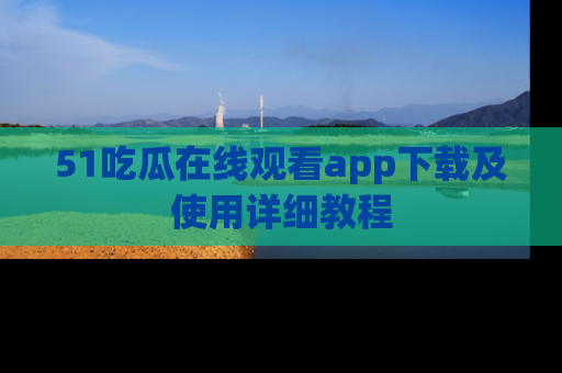 51吃瓜在线观看app下载及使用详细教程