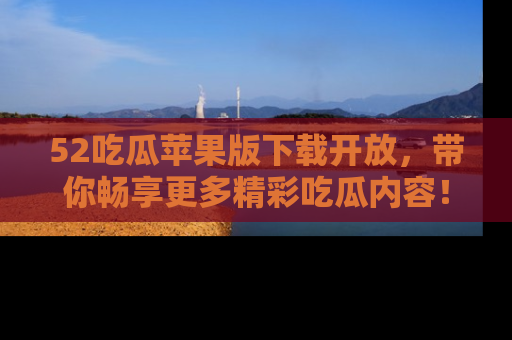52吃瓜苹果版下载开放,带你畅享更多精彩吃瓜内容!