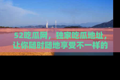 52吃瓜网,独家吃瓜地址,让你随时随地享受不一样的观看体验!