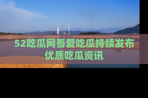 52吃瓜网吾爱吃瓜持续发布优质吃瓜资讯