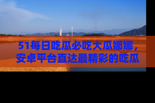 51每日吃瓜必吃大瓜娜娜,安卓平台直达最精彩的吃瓜内容。
