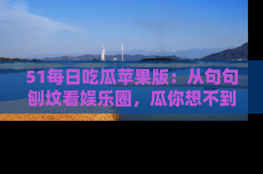 51每日吃瓜苹果版:从句句刨坟看娱乐圈,瓜你想不到的精彩纷呈!