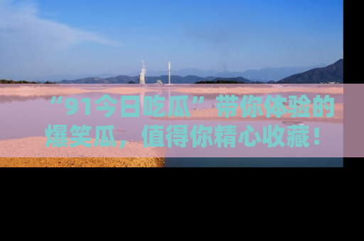 “91今日吃瓜”带你体验的爆笑瓜,值得你精心收藏!
