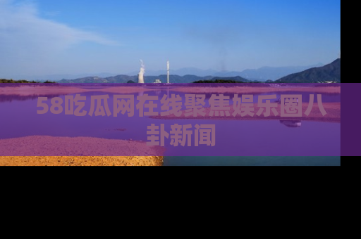 58吃瓜网在线聚焦娱乐圈八卦新闻