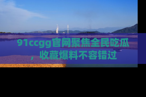 91ccgg官网聚焦全民吃瓜,收藏爆料不容错过