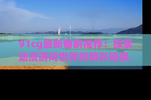 91cg最新番剧推荐:探索动漫游戏世界的精彩链接,尽在此处!