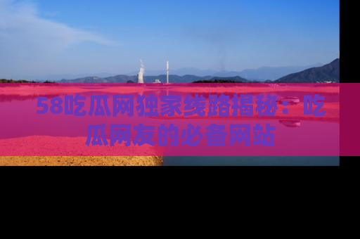 58吃瓜网独家线路揭秘:吃瓜网友的必备网站