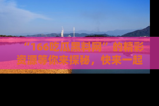 “166吃瓜黑料网”的精彩资源等你来探秘，快来一起吃瓜吧！