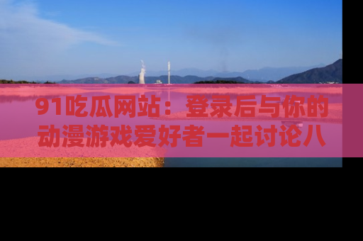 91吃瓜网站:登录后与你的动漫游戏爱好者一起讨论八卦!