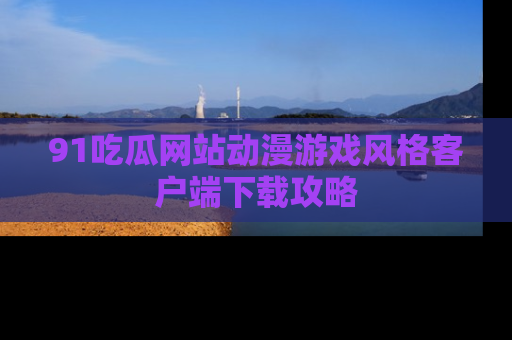 91吃瓜网站动漫游戏风格客户端下载攻略