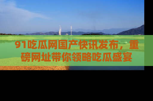 91吃瓜网国产快讯发布,重磅网址带你领略吃瓜盛宴