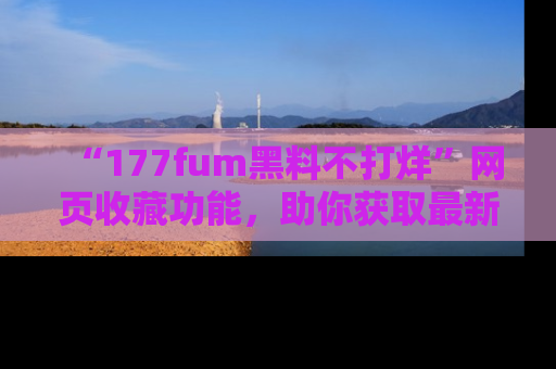 “177fum黑料不打烊”网页收藏功能,助你获取最新黑料动态