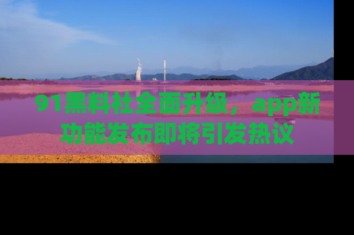 91黑料社全面升级,app新功能发布即将引发热议