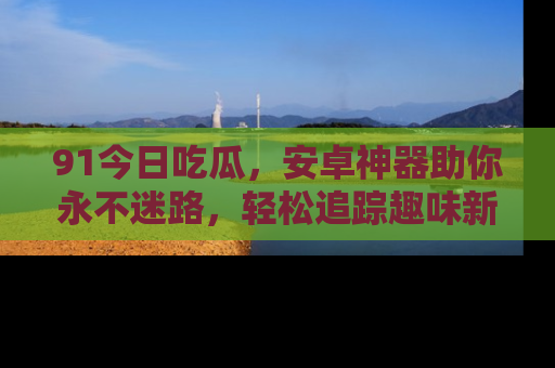 91今日吃瓜,安卓神器助你永不迷路,轻松追踪趣味新闻!