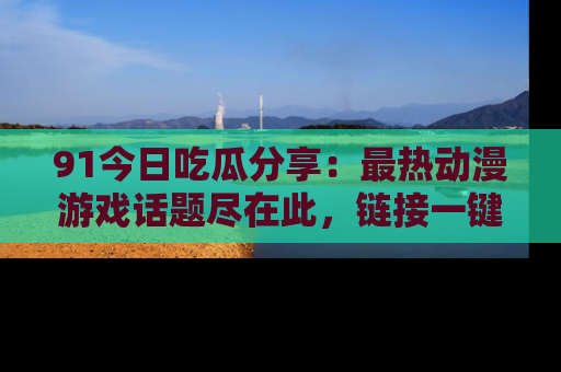 91今日吃瓜分享:最热动漫游戏话题尽在此,链接一键畅游!