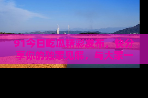 91今日吃瓜精彩发布,快分享你的独家见解,与大家一起讨论吧!