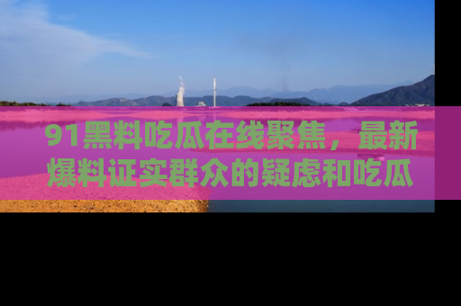 91黑料吃瓜在线聚焦,最新爆料证实群众的疑虑和吃瓜乐趣!