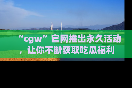 “cgw”官网推出永久活动,让你不断获取吃瓜福利