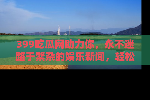 399吃瓜网助力你,永不迷路于繁杂的娱乐新闻,轻松追踪热点!