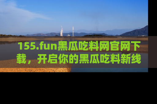 155.fun黑瓜吃料网官网下载,开启你的黑瓜吃料新线路,轻松找到入口!