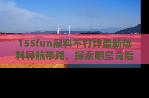 155fun黑料不打烊最新爆料导航带路,探索明星背后的秘密