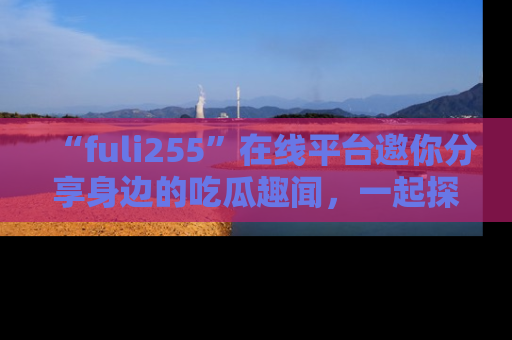 “fuli255”在线平台邀你分享身边的吃瓜趣闻,一起探索生活的小秘密!