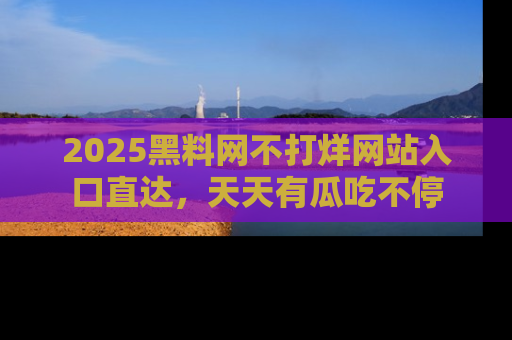 2025黑料网不打烊网站入口直达,天天有瓜吃不停