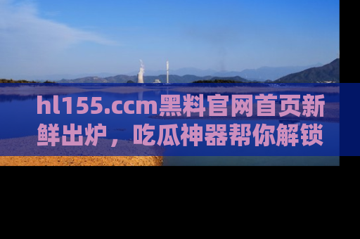 hl155.ccm黑料官网首页新鲜出炉,吃瓜神器帮你解锁那些鲜为人知的内幕!