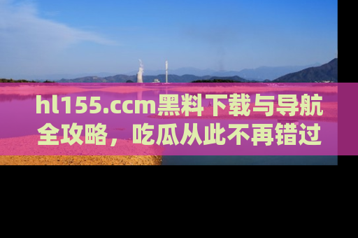 hl155.ccm黑料下载与导航全攻略,吃瓜从此不再错过任何热点