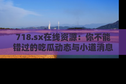718.sx在线资源:你不能错过的吃瓜动态与小道消息