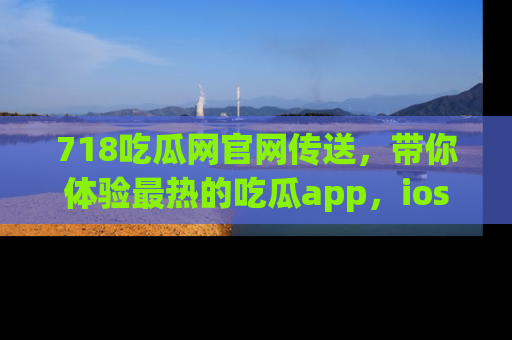 718吃瓜网官网传送,带你体验最热的吃瓜app,ios用户必备哦!