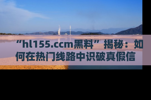 “hl155.ccm黑料”揭秘:如何在热门线路中识破真假信息