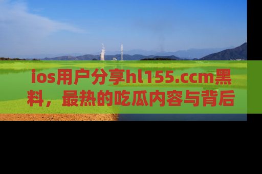 ios用户分享hl155.ccm黑料,最热的吃瓜内容与背后的真实事件!