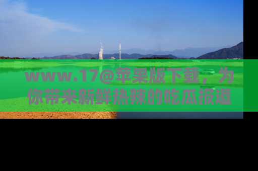 www.17@苹果版下载,为你带来新鲜热辣的吃瓜报道,尽情享受!