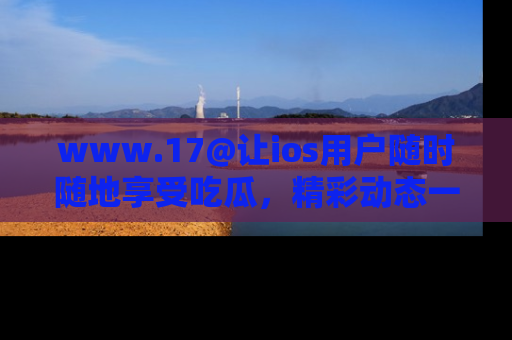 www.17@让ios用户随时随地享受吃瓜,精彩动态一手掌握