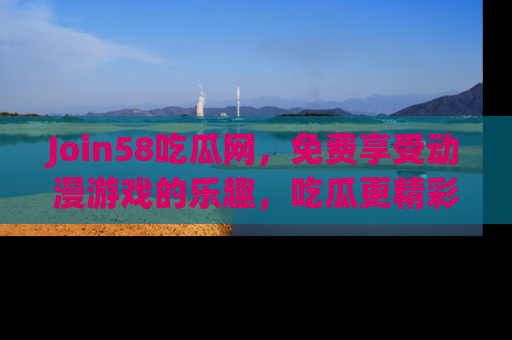 Join58吃瓜网,免费享受动漫游戏的乐趣,吃瓜更精彩!