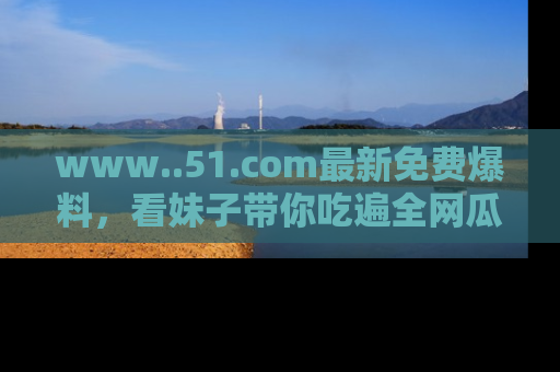 www..51.com最新免费爆料,看妹子带你吃遍全网瓜!