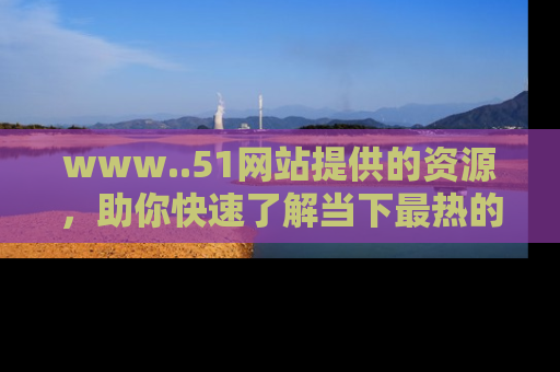 www..51网站提供的资源,助你快速了解当下最热的娱乐八卦