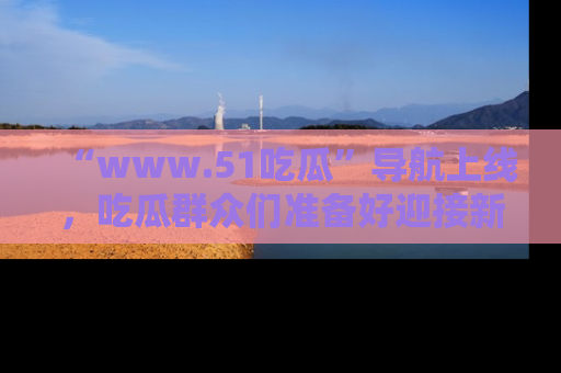 “www.51吃瓜”导航上线,吃瓜群众们准备好迎接新一波奇葩事件吗?