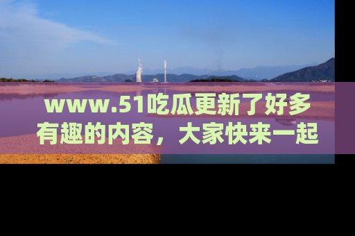 www.51吃瓜更新了好多有趣的内容,大家快来一起享受这波吃瓜热潮吧!