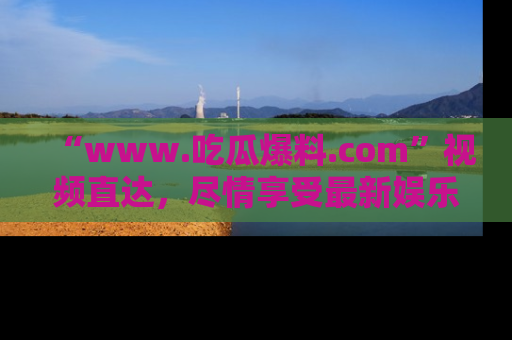 “www.吃瓜爆料.com”视频直达,尽情享受最新娱乐圈的吃瓜盛宴!
