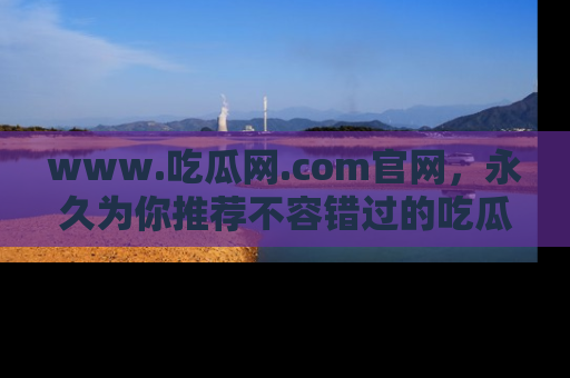www.吃瓜网.com官网,永久为你推荐不容错过的吃瓜故事