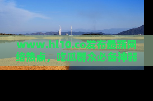 www.hl10.co发布最新网络热点,吃瓜群众必备神器