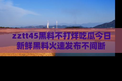 zztt45黑料不打烊吃瓜今日新鲜黑料火速发布不间断
